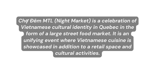 Chợ Đêm MTL Night Market is a celebration of Vietnamese cultural identity in Quebec in the form of a large street food market It is an unifying event where Vietnamese cuisine is showcased in addition to a retail space and cultural activities