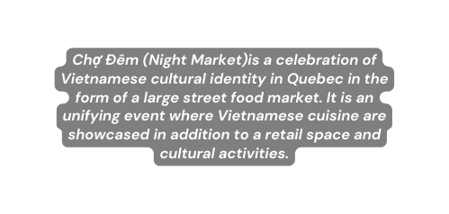 Chợ Đêm Night Market is a celebration of Vietnamese cultural identity in Quebec in the form of a large street food market It is an unifying event where Vietnamese cuisine are showcased in addition to a retail space and cultural activities