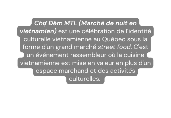 Chợ Đêm MTL Marché de nuit en vietnamien est une célébration de l identité culturelle vietnamienne au Québec sous la forme d un grand marché street food C est un événement rassembleur où la cuisine vietnamienne est mise en valeur en plus d un espace marchand et des activités culturelles