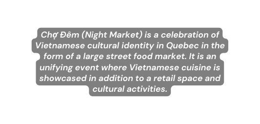 Chợ Đêm Night Market is a celebration of Vietnamese cultural identity in Quebec in the form of a large street food market It is an unifying event where Vietnamese cuisine is showcased in addition to a retail space and cultural activities